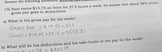 Answer the following questions, snoy 
15) Sam earns $14.75 an hour for 37.5 hours a week. He knows that about 38% of her 
gross pay goes to deductions. 
a) What is his gross pay for the week? 
b) What will be his deductions and his take-home or net pay for the week?