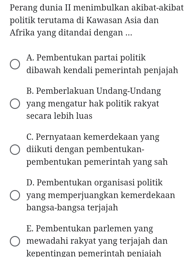 Perang dunia II menimbulkan akibat-akibat
politik terutama di Kawasan Asia dan
Afrika yang ditandai dengan ...
A. Pembentukan partai politik
dibawah kendali pemerintah penjajah
B. Pemberlakuan Undang-Undang
yang mengatur hak politik rakyat
secara lebih luas
C. Pernyataan kemerdekaan yang
diikuti dengan pembentukan-
pembentukan pemerintah yang sah
D. Pembentukan organisasi politik
yang memperjuangkan kemerdekaan
bangsa-bangsa terjajah
E. Pembentukan parlemen yang
mewadahi rakyat yang terjajah dan
kepentingan pemerintah peniaiah