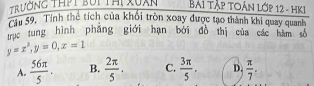 Trường thời bối thị Xuan Bài Tập TOÁN lớp 12 - HKI
Câu 59. Tính thế tích của khối tròn xoay được tạo thành khi quay quanh
trục tung hình phẳng giới hạn bởi đồ thị của các hàm số
y=x^3, y=0, x=1
A.  56π /5 . B.  2π /5 . C.  3π /5 . D.  π /7 .