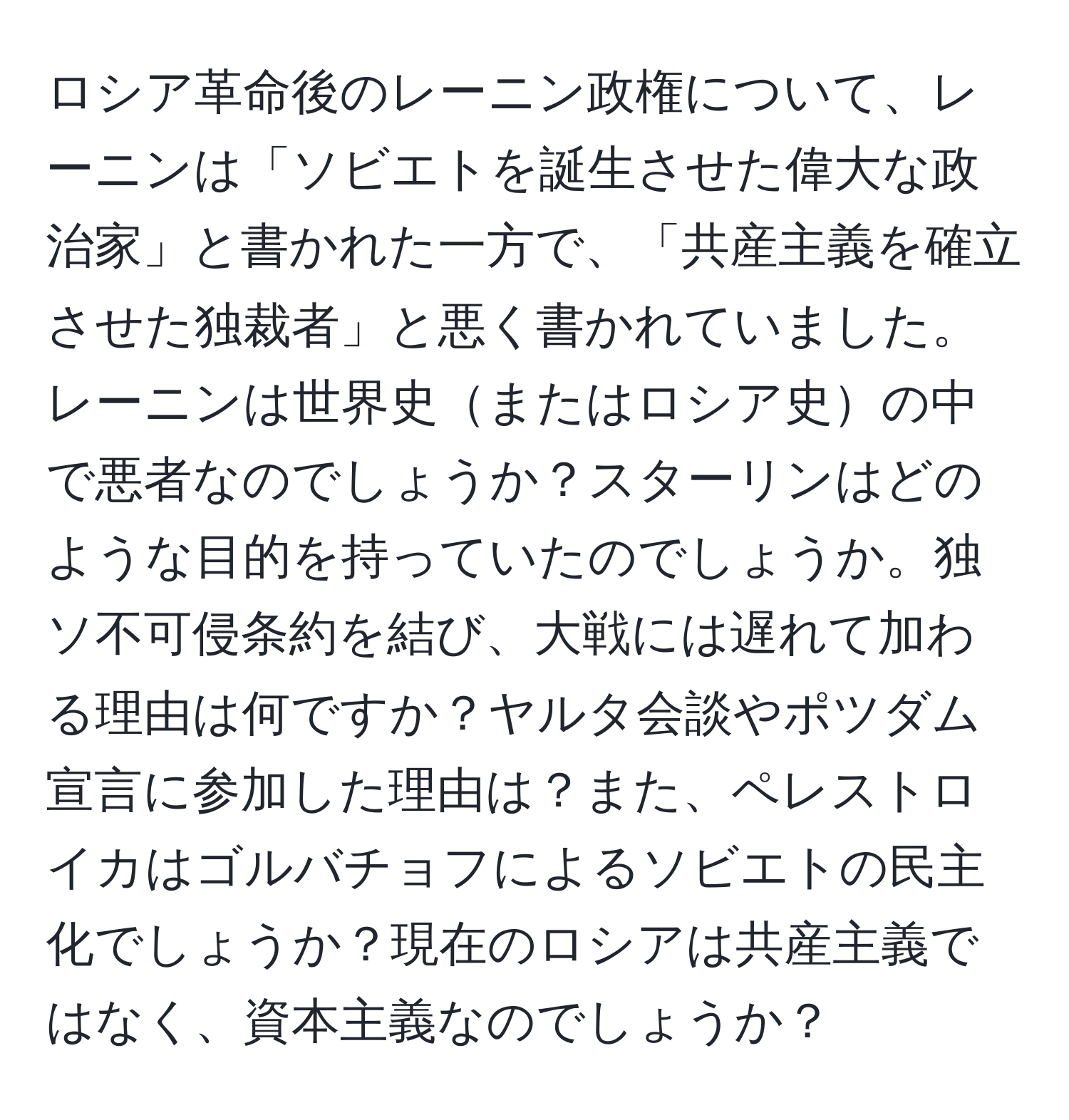 ロシア革命後のレーニン政権について、レーニンは「ソビエトを誕生させた偉大な政治家」と書かれた一方で、「共産主義を確立させた独裁者」と悪く書かれていました。レーニンは世界史またはロシア史の中で悪者なのでしょうか？スターリンはどのような目的を持っていたのでしょうか。独ソ不可侵条約を結び、大戦には遅れて加わる理由は何ですか？ヤルタ会談やポツダム宣言に参加した理由は？また、ペレストロイカはゴルバチョフによるソビエトの民主化でしょうか？現在のロシアは共産主義ではなく、資本主義なのでしょうか？