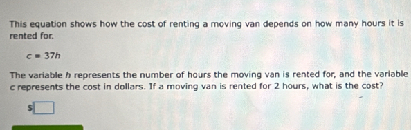 This equation shows how the cost of renting a moving van depends on how many hours it is 
rented for.
c=37h
The variable h represents the number of hours the moving van is rented for, and the variable
c represents the cost in dollars. If a moving van is rented for 2 hours, what is the cost?
$