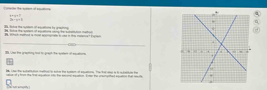 Consider the system of equations:
x+y=7
2x-y=5
a
23. Solve the system of equations by graphing
24. Solve the system of equations using the substitution method
B
25. Which method is most appropriate to use in this instance? Explain
23. Use the graphing tool to graph the system of equations. 
24. Lise the substitution method to solve the system of equations. The first step is to substitute the
vallue of y from the first equation into the second equation. Enter the unsimplified equation that results
(06 not simplify )