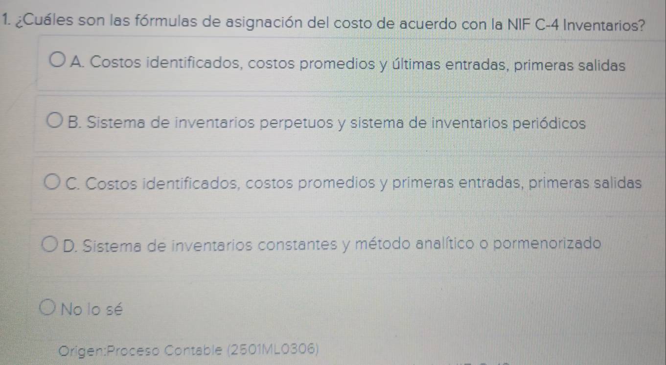 ¿Cuáles son las fórmulas de asignación del costo de acuerdo con la NIF C- 4 Inventarios?
A. Costos identificados, costos promedios y últimas entradas, primeras salidas
B. Sistema de inventarios perpetuos y sistema de inventarios periódicos
C. Costos identificados, costos promedios y primeras entradas, primeras salidas
D. Sistema de inventarios constantes y método analítico o pormenorizado
No lo sé
Origen:Proceso Contable (2501ML0306)