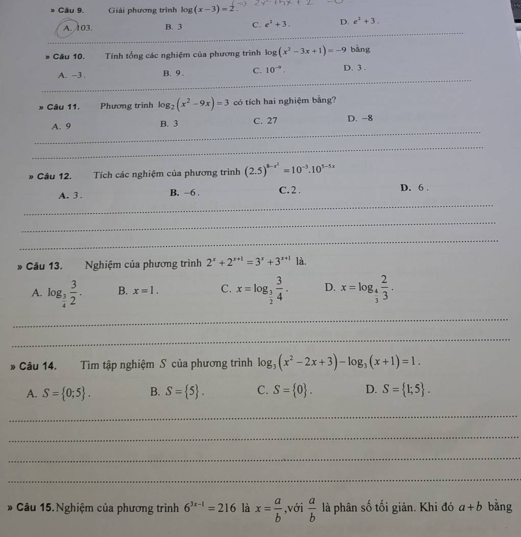 » Câu 9. Giải phương trình log (x-3)=
_
A. 103. B. 3
C. e^2+3. D. e^2+3.
_
Câu 10. Tính tổng các nghiệm của phương trình log log (x^2-3x+1)=-9 bàng
_
A. -3 . B. 9 .
C. 10^(-9). D. 3 .
» Câu 11. Phương trình log _2(x^2-9x)=3 có tích hai nghiệm bằng?
_
A. 9 B. 3 C. 27 D. -8
_
* Câu 12. Tích các nghiệm của phương trình (2.5)^8-x^2=10^(-3).10^(5-5x)
A. 3 . B. -6 . C. 2 .
D. 6 .
_
_
_
* Câu 13. Nghiệm của phương trình 2^x+2^(x+1)=3^x+3^(x+1) là.
A. log _ 3/4  3/2 . B. x=1. C. x=log _ 3/2  3/4 . D. x=log _ 4/3  2/3 .
_
_
* Câu 14. Tìm tập nghiệm S của phương trình log _3(x^2-2x+3)-log _3(x+1)=1.
A. S= 0;5 . B. S= 5 . C. S= 0 . D. S= 1;5 .
_
_
_
_
* Câu 15.Nghiệm của phương trình 6^(3x-1)=216 là x= a/b  ,với  a/b  là phân số tối giản. Khi đó a+b bǎng