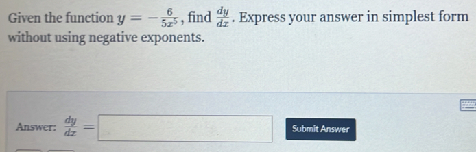 Given the function y=- 6/5x^5  , find  dy/dx . Express your answer in simplest form
without using negative exponents.
Answer:  dy/dx =□ Submit Answer