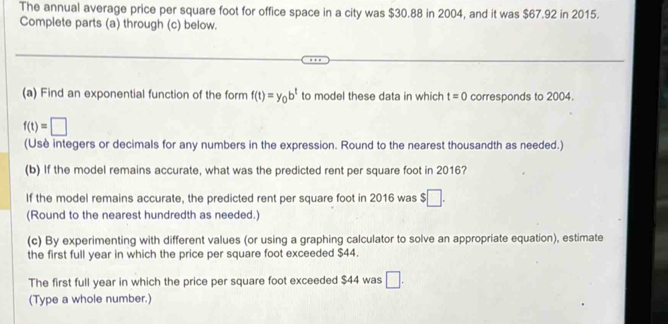 The annual average price per square foot for office space in a city was $30.88 in 2004, and it was $67.92 in 2015. 
Complete parts (a) through (c) below. 
(a) Find an exponential function of the form f(t)=y_0b^t to model these data in which t=0 corresponds to 2004.
f(t)=□
(Usè integers or decimals for any numbers in the expression. Round to the nearest thousandth as needed.) 
(b) If the model remains accurate, what was the predicted rent per square foot in 2016? 
If the model remains accurate, the predicted rent per square foot in 2016 was $ □. 
(Round to the nearest hundredth as needed.) 
(c) By experimenting with different values (or using a graphing calculator to solve an appropriate equation), estimate 
the first full year in which the price per square foot exceeded $44. 
The first full year in which the price per square foot exceeded $44 was □. 
(Type a whole number.)