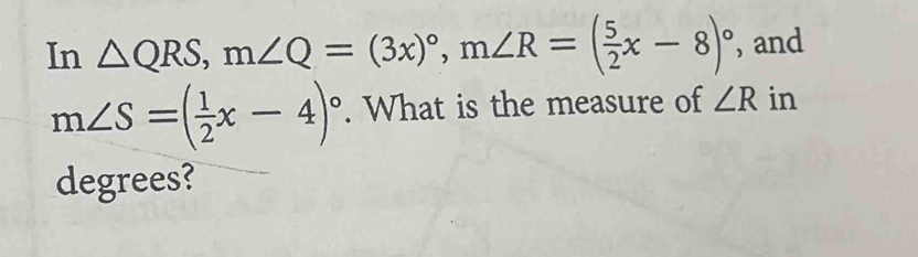 In △ QRS, m∠ Q=(3x)^circ , m∠ R=( 5/2 x-8)^circ  , and
m∠ S=( 1/2 x-4)^circ . What is the measure of ∠ R in 
degrees?