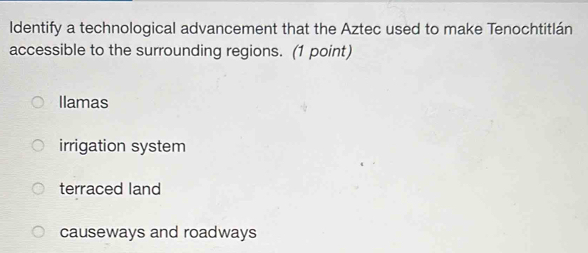 Identify a technological advancement that the Aztec used to make Tenochtitlán
accessible to the surrounding regions. (1 point)
Ilamas
irrigation system
terraced land
causeways and roadways