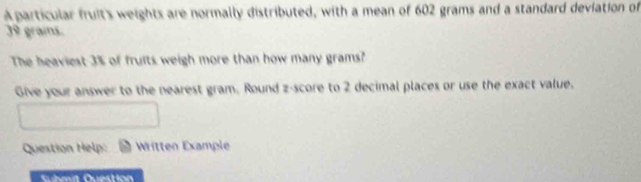 A particular fruit's weights are normally distributed, with a mean of 602 grams and a standard deviation of
39 grais. 
The heaviest 3% of fruits weigh more than how many grams? 
Give your answer to the nearest gram. Round z-score to 2 decimal places or use the exact value, 
Question Help: Written Example 
Submit Question