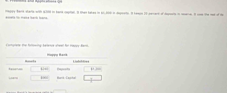 oplems and Applications Qo
Happy Bank starts with $200 in bank capital. It then takes in $1,000 in deposits. It keeps 20 percent of deposits in reserve. It uses the rest of its
assets to make bank loans.
Complete the following balance sheet for Happy Bank.