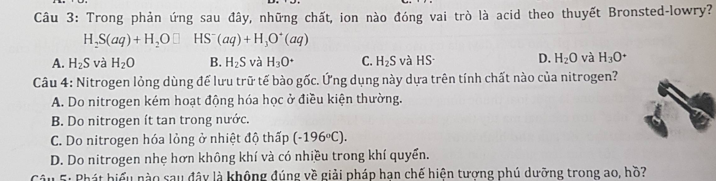 Trong phản ứng sau đây, những chất, ion nào đóng vai trò là acid theo thuyết Bronsted-lowry?
H_2S(aq)+H_2O□ HS^-(aq)+H_3O^+(aq)
A. H_2S và H_2O B. H_2S và H_3O^+ C. H_2S và HS
D. H_2O và H_3O^+
Câu 4: Nitrogen lỏng dùng để lưu trữ tế bào gốc. Ứng dụng này dựa trên tính chất nào của nitrogen?
A. Do nitrogen kém hoạt động hóa học ở điều kiện thường.
B. Do nitrogen ít tan trong nước.
C. Do nitrogen hóa lỏng ở nhiệt độ thấp (-196°C).
D. Do nitrogen nhẹ hơn không khí và có nhiều trong khí quyển.
Câu 5: Phát biểu nào sau đây là không đúng về giải pháp hạn chế hiện tượng phú dưỡng trong ao, hồ?