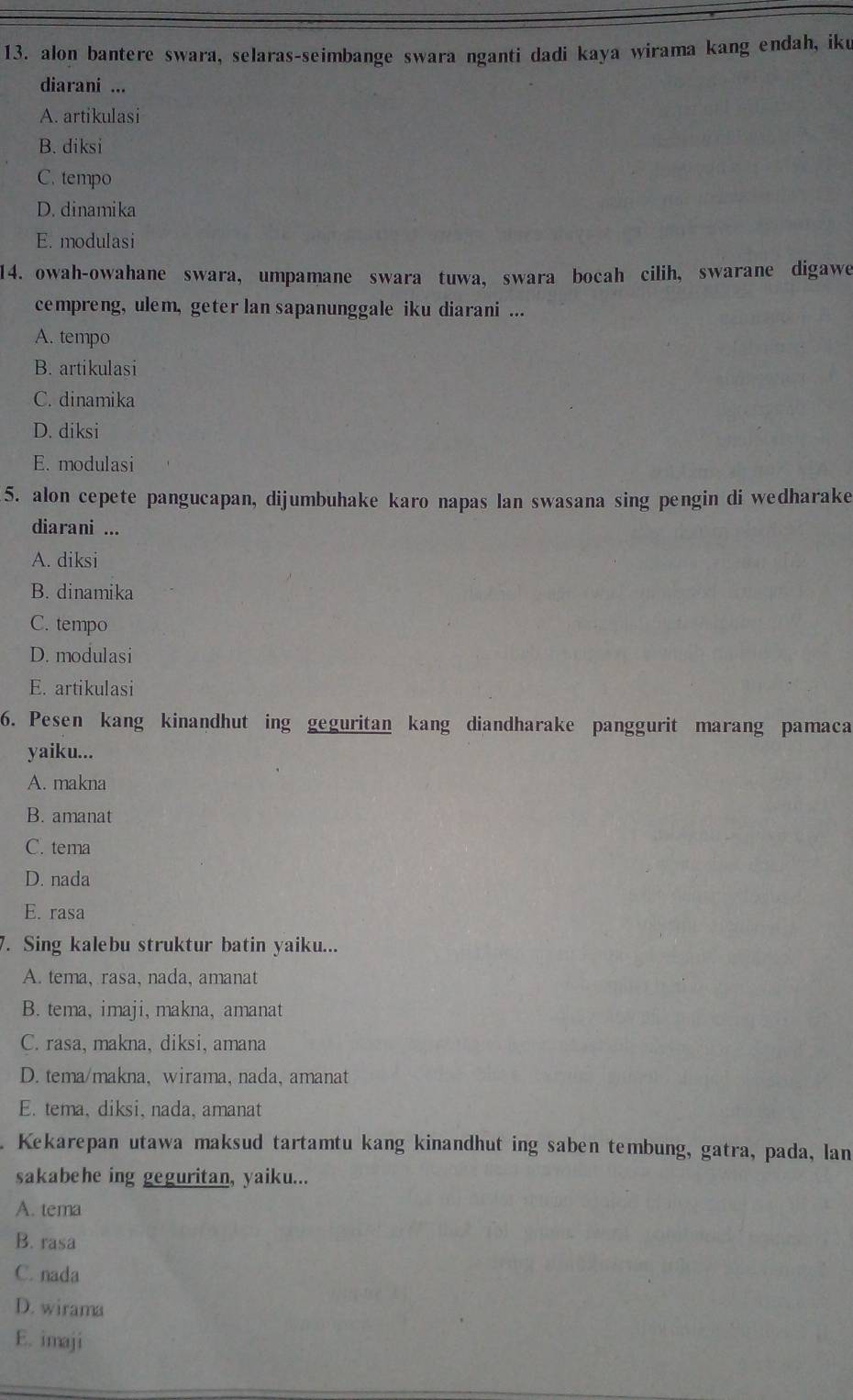 alon bantere swara, selaras-seimbange swara nganti dadi kaya wirama kang endah, iku
diarani ...
A. artikulasi
B. diksi
C. tempo
D. dinamika
E. modulasi
14. owah-owahane swara, umpamane swara tuwa, swara bocah cilih, swarane digawe
cempreng, ulem, geter lan sapanunggale iku diarani ...
A. tempo
B. artikulasi
C. dinamika
D. diksi
E. modulasi
5. alon cepete pangucapan, dijumbuhake karo napas lan swasana sing pengin di wedharake
diarani ...
A. diksi
B. dinamika
C. tempo
D. modulasi
E. artikulasi
6. Pesen kang kinandhut ing geguritan kang diandharake panggurit marang pamaca
yaiku...
A. makna
B. amanat
C. tema
D. nada
E. rasa
7. Sing kalebu struktur batin yaiku...
A. tema, rasa, nada, amanat
B. tema, imaji, makna,amanat
C. rasa, makna, diksi, amana
D. tema/makna, wirama, nada, amanat
E. tema, diksi, nada, amanat
. Kekarepan utawa maksud tartamtu kang kinandhut ing saben tembung, gatra, pada, lan
sakabehe ing geguritan, yaiku...
A. tema
B. rasa
C. nada
D. wirama
E. imaji