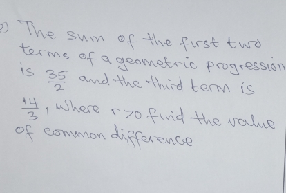 ) The sum of the first two 
terms of a geometric progression 
is  35/2  and the third term is
 14/3  , where r7o find the value 
of common difference