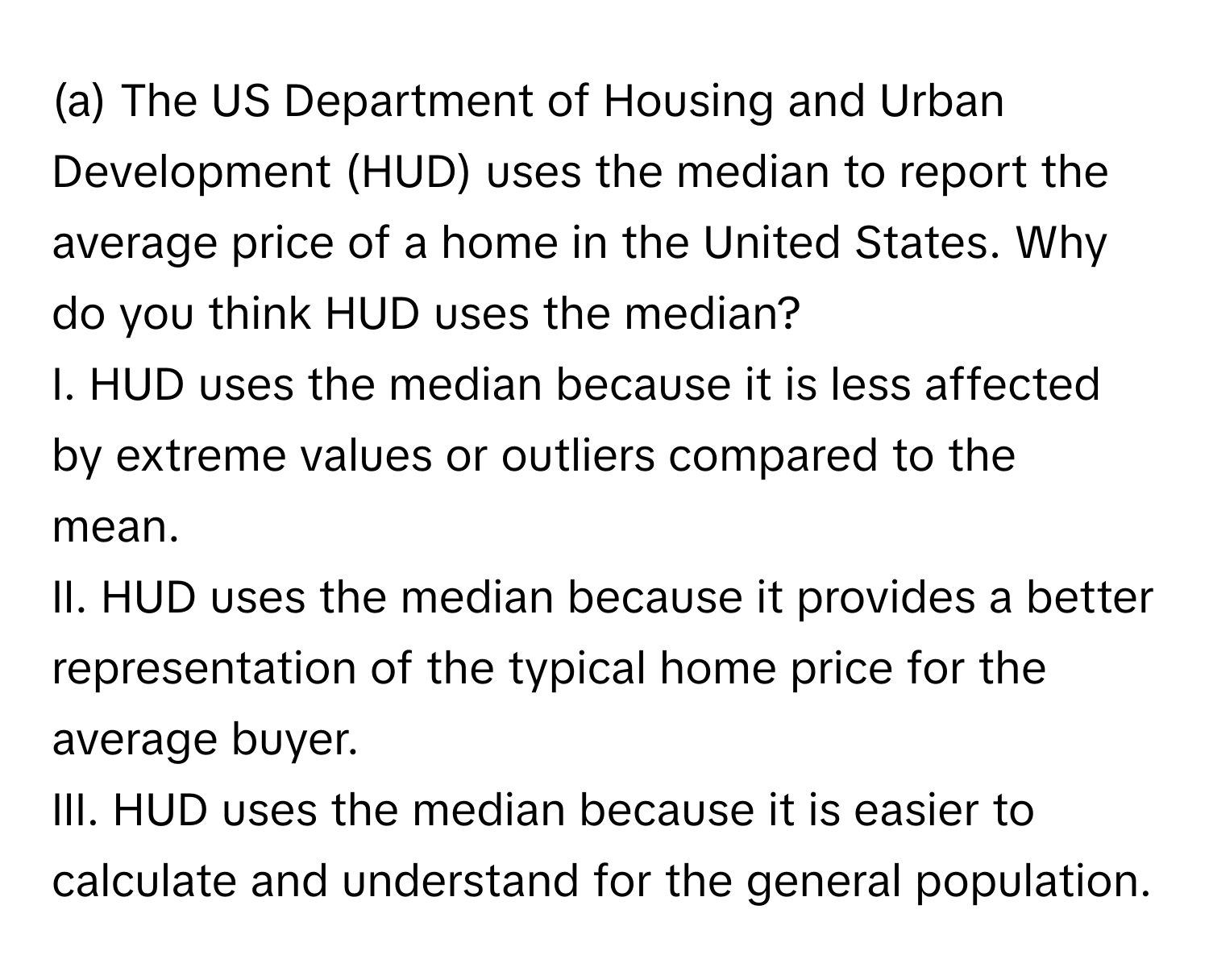 The US Department of Housing and Urban Development (HUD) uses the median to report the average price of a home in the United States. Why do you think HUD uses the median?

I. HUD uses the median because it is less affected by extreme values or outliers compared to the mean. 
II. HUD uses the median because it provides a better representation of the typical home price for the average buyer. 
III. HUD uses the median because it is easier to calculate and understand for the general population.