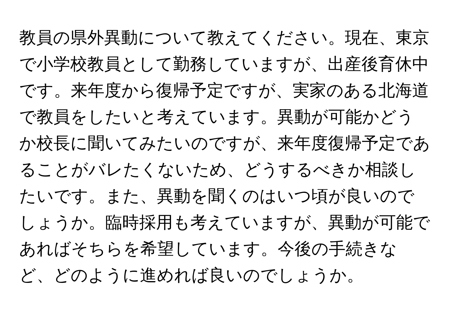 教員の県外異動について教えてください。現在、東京で小学校教員として勤務していますが、出産後育休中です。来年度から復帰予定ですが、実家のある北海道で教員をしたいと考えています。異動が可能かどうか校長に聞いてみたいのですが、来年度復帰予定であることがバレたくないため、どうするべきか相談したいです。また、異動を聞くのはいつ頃が良いのでしょうか。臨時採用も考えていますが、異動が可能であればそちらを希望しています。今後の手続きなど、どのように進めれば良いのでしょうか。