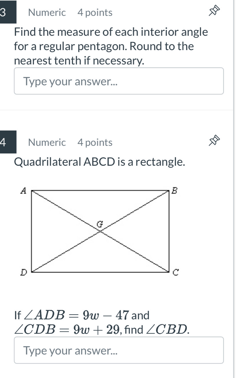 Numeric 4 points 
Find the measure of each interior angle 
for a regular pentagon. Round to the 
nearest tenth if necessary. 
Type your answer... 
4 Numeric 4 points 
Quadrilateral ABCD is a rectangle. 
If ∠ ADB=9w-47 and
∠ CDB=9w+29 , find ∠ CBD. 
Type your answer...