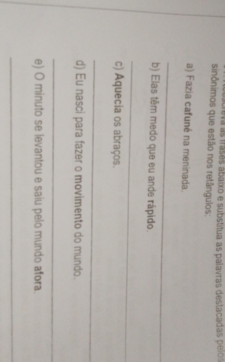 creva as frases abaixo e substitua as palavras destacadas pelos 
sinônimos que estão nos retângulos: 
a) Fazia cafuné na meninada. 
_ 
b) Elas têm medo que eu ande rápido. 
_ 
c) Aquecia os abraços. 
_ 
d) Eu nasci para fazer o movimento do mundo. 
_ 
e) O minuto se levantou e saiu pelo mundo afora. 
_