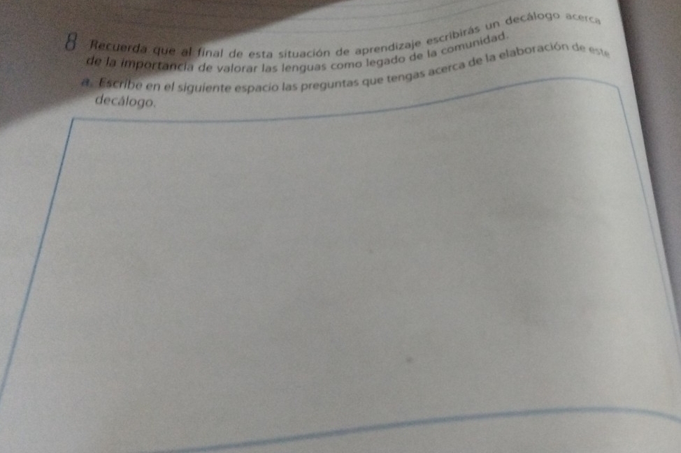 Recuerda que al final de esta situación de aprendizaje escribirás un decálogo acerca 
de la importancia de valorar las lenguas como legado de la comunidad. 
a . Escribe en el siguiente espacio las preguntas que tengas acerca de la elaboración de este 
decálogo.