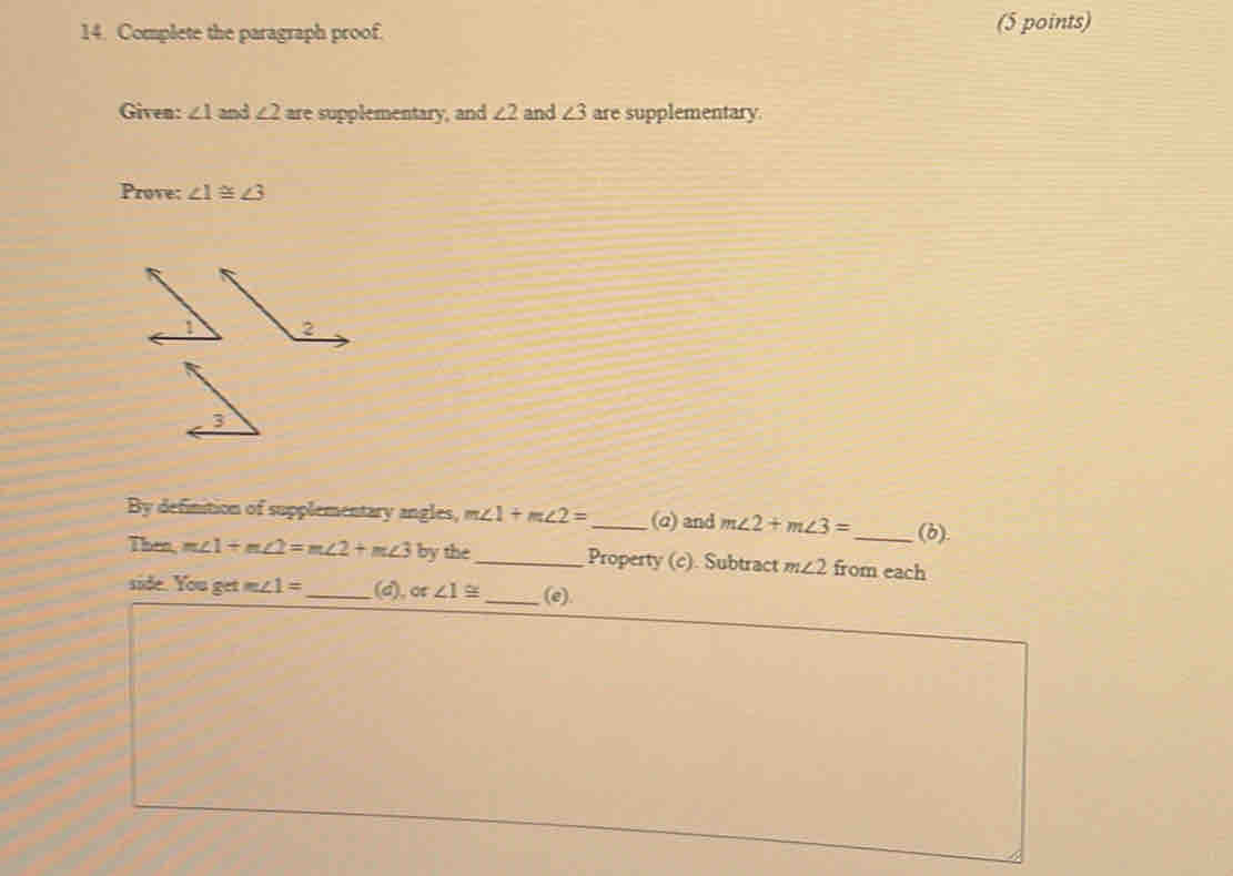 Complete the paragraph proof. (5 points) 
Given: ∠ 1 and ∠ 2 are supplementary, and ∠ 2 and ∠ 3 are supplementary. 
Prove: ∠ 1≌ ∠ 3
3 
By definition of supplementary angles, m∠ 1+m∠ 2= _ (q) and m∠ 2+m∠ 3= _ (b). 
Then, m∠ 1+m∠ 2=m∠ 2+m∠ 3 by the_ Property (c). Subtract m∠ 2 from each 
side. You go m∠ 1= _(d), ot ∠ 1≌ _(e).