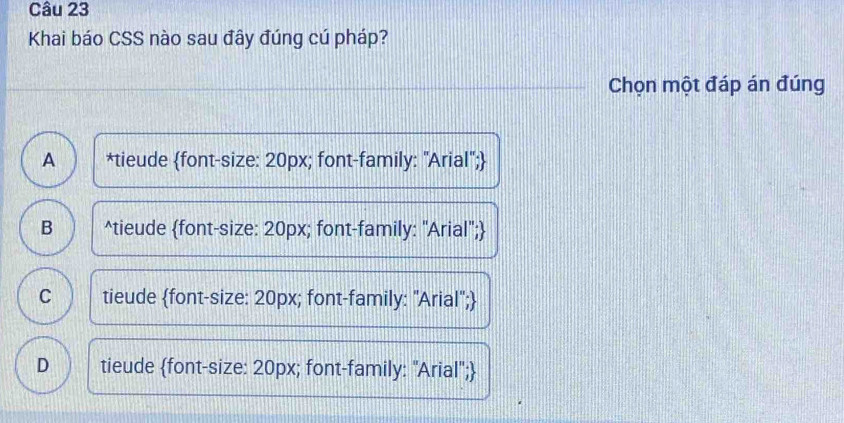 Khai báo CSS nào sau đây đúng cú pháp?
Chọn một đáp án đúng
A *tieude font-size: 20px; font-family: "Arial";
B^(tieude font-size: 20px; font-family: "Arial";)
C tieude font-size: 20px; font-family: "Arial";
D tieude font-size: 20px; font-family: "Arial";