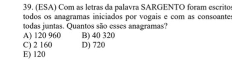 (ESA) Com as letras da palavra SARGENTO foram escritos
todos os anagramas iniciados por vogais e com as consoantes
todas juntas. Quantos são esses anagramas?
A) 120 960 B) 40 320
C) 2 160 D) 720
E) 120