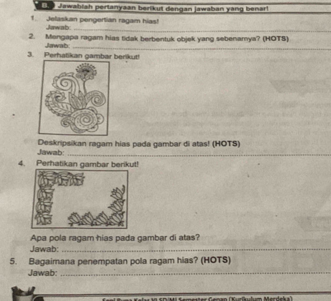 Jawablah pertanyaan berikut dengan jawaban yang benar! 
1 Jelaskan pengertian ragam hias! 
Jawab:_ 
2. Mengapa ragam hias tidak berbentuk objek yang sebenarya? (HOTS) 
Jawab;_ 
_ 
3. Perhatikan gambar berikut! 
Deskripsikan ragam hias pada gambar di atas! (HOTS) 
Jawab:_ 
4. Perhatikan gambar berikut! 
Apa pola ragam hias pada gambar di atas? 
Jawab:_ 
_ 
5. Bagaimana penempatan pola ragam hias? (HOTS) 
Jawab:_ 
A M S DM Semester Genan (Kurikulum Merdeka)