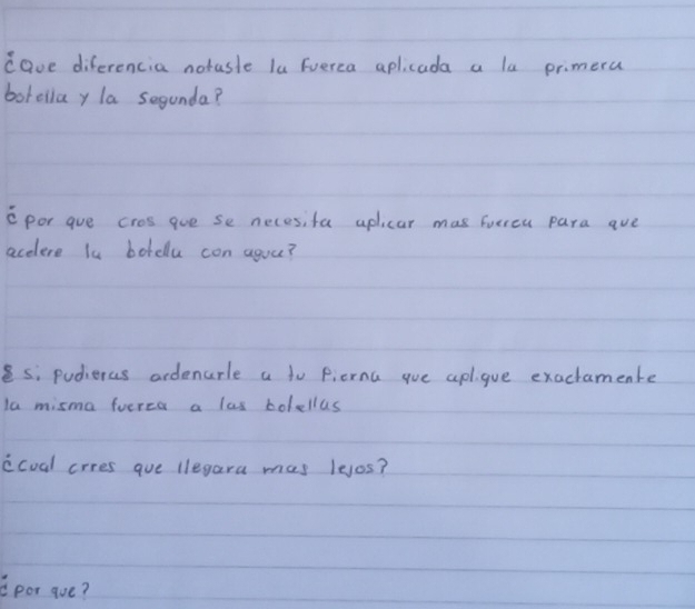 cave diferencia notasle lu Fuerca aplicada a la primera 
borellay la segunda? 
cpor gue cros gue se necesifa uplicar mas furreu para aue 
acelere l botdlu con aguu? 
es; pudieras ordenurle a to pierna gue apl. gue exactamente 
la misma fuerea a las bolellas 
ccual crres gue llegara mas lejos? 
Cpor aue?