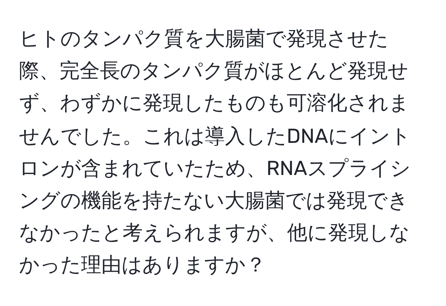ヒトのタンパク質を大腸菌で発現させた際、完全長のタンパク質がほとんど発現せず、わずかに発現したものも可溶化されませんでした。これは導入したDNAにイントロンが含まれていたため、RNAスプライシングの機能を持たない大腸菌では発現できなかったと考えられますが、他に発現しなかった理由はありますか？
