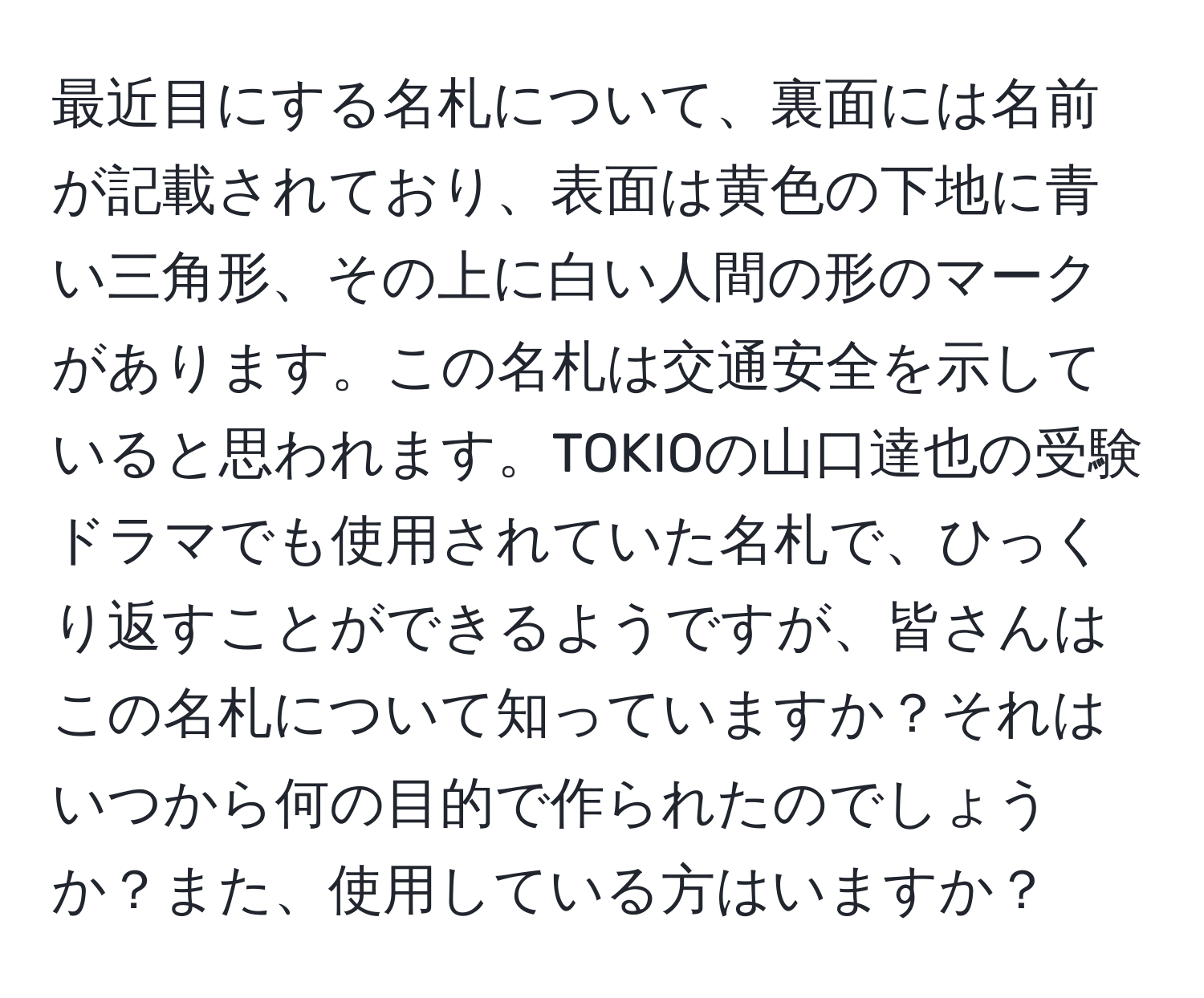 最近目にする名札について、裏面には名前が記載されており、表面は黄色の下地に青い三角形、その上に白い人間の形のマークがあります。この名札は交通安全を示していると思われます。TOKIOの山口達也の受験ドラマでも使用されていた名札で、ひっくり返すことができるようですが、皆さんはこの名札について知っていますか？それはいつから何の目的で作られたのでしょうか？また、使用している方はいますか？