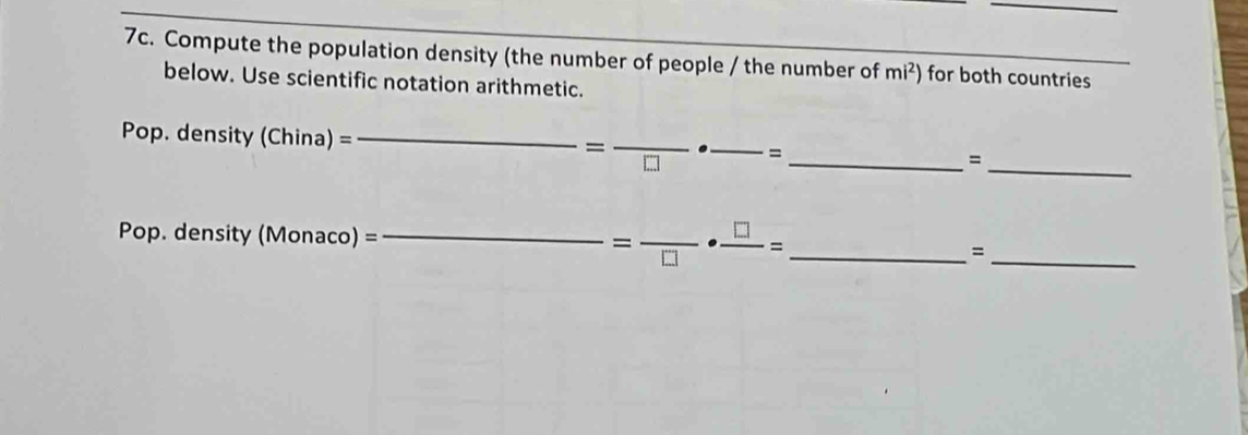 Compute the population density (the number of people / the number of mi^2) for both countries 
below. Use scientific notation arithmetic. 
Pop. density (China)= _ 
=frac □  _ _=_ 
_= 
Pop. density (Monaco)= _  =frac □ ·  □ /□  = _ =_