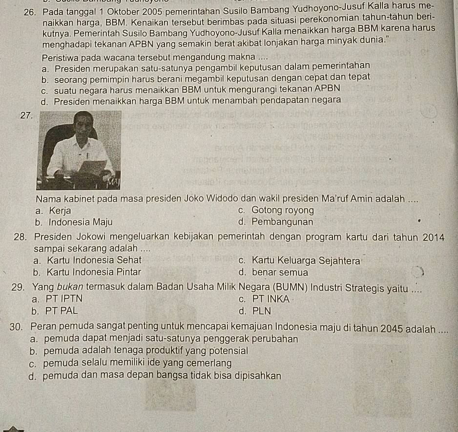 Pada tanggal 1 Oktober 2005 pemerintahan Susilo Bambang Yudhoyono-Jusuf Kalla harus me-
naikkan harga, BBM. Kenaikan tersebut berimbas pada situasi perekonomian tahun-tahun beri-
kutnya. Pemerintah Susilo Bambang Yudhoyono-Jusuf Kalla menaikkan harga BBM karena harus
menghadapi tekanan APBN yang semakin berat akibat lonjakan harga minyak dunia.”
Peristiwa pada wacana tersebut mengandung makna ....
a. Presiden merupakan satu-satunya pengambil keputusan dalam pemerintahan
b. seorang pemimpin harus berani megambil keputusan dengan cepat dan tepat
c. suatu negara harus menaikkan BBM untuk mengurangi tekanan APBN
d. Presiden menaikkan harga BBM untuk menambah pendapatan negara
27
Nama kabinet pada masa presiden Joko Widodo dan wakil presiden Ma'ruf Amin adalah ....
a. Kerja c. Gotong royong
b. Indonesia Maju d. Pembangunan
28. Presiden Jokowi mengeluarkan kebijakan pemerintah dengan program kartu dari tahun 2014
sampai sekarang adalah ....
a. Kartu Indonesia Sehat c. Kartu Keluarga Sejahtera
b. Kartu Indonesia Pintar d. benar semua
29. Yang bukan termasuk dalam Badan Usaha Milik Negara (BUMN) Industri Strategis yaitu ...
a. PT IPTN c. PT INKA
b. PT PAL d. PLN
30. Peran pemuda sangat penting untuk mencapai kemajuan Indonesia maju di tahun 2045 adalah ....
a. pemuda dapat menjadi satu-satunya penggerak perubahan
b. pemuda adalah tenaga produktif yang potensial
c. pemuda selalu memiliki ide yang cemerlang
d. pemuda dan masa depan bangsa tidak bisa dipisahkan