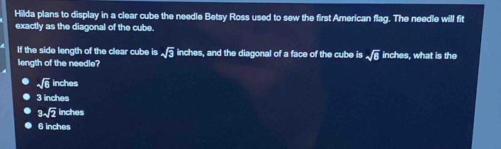 Hilda plans to display in a clear cube the needle Betsy Ross used to sew the first American flag. The needle will fit
exactly as the diagonal of the cube.
If the side length of the clear cube is sqrt(3) inches, and the diagonal of a face of the cube is sqrt(6) inches, what is the
length of the needle?
sqrt(6) inches
3 inches
3sqrt(2) inches
6 inches