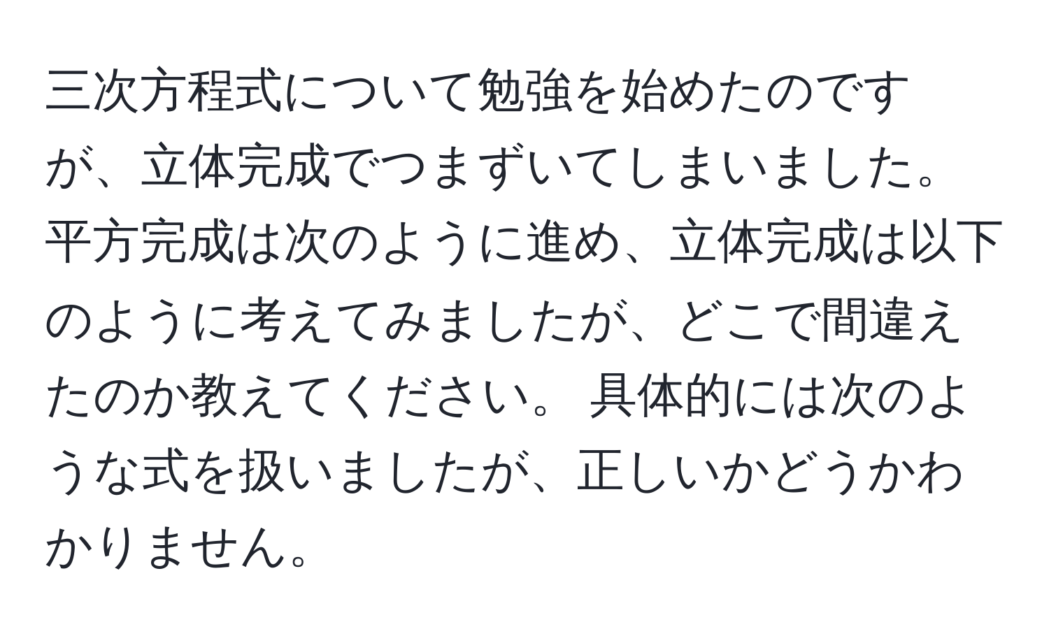 三次方程式について勉強を始めたのですが、立体完成でつまずいてしまいました。平方完成は次のように進め、立体完成は以下のように考えてみましたが、どこで間違えたのか教えてください。 具体的には次のような式を扱いましたが、正しいかどうかわかりません。