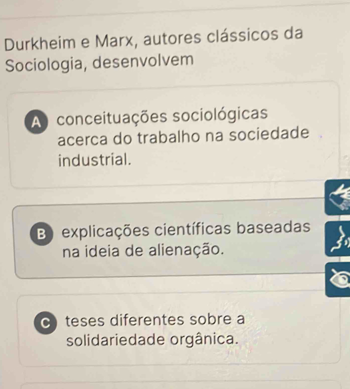 Durkheim e Marx, autores clássicos da
Sociologia, desenvolvem
A conceituações sociológicas
acerca do trabalho na sociedade
industrial.
B) explicações científicas baseadas
na ideia de alienação.
C)teses diferentes sobre a
solidariedade orgânica.