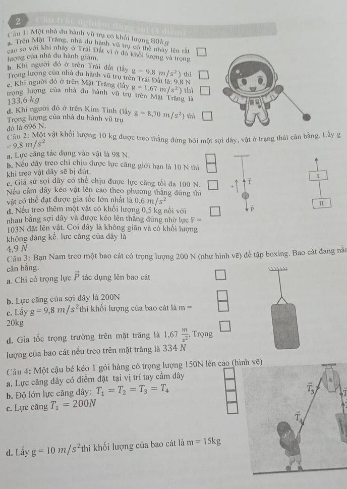 Căn 1: Một nhà du hành vũ trụ có khối lượng 80kg
a. Trên Mặt Trăng, nhà du hành vũ trụ có thể nhảy lên rắt
cao so với khi nhây ở Trải Đất vì ở đỏ khổi lượng và trọng
lượng của nhà du hành giảm,
B. Khi người đó ở trên Trái đất (lấy g=9.8m/s^2) thì
Trọng lượng của nhà du hành vũ trụ trên Trái Đất là: 9,8 N
c. Khi người đó ở trên Mặt Trăng (lây g=1.67m/s^2)
trọng lượng của nhà du hành vũ trụ trên Mặt Trăng là thì
133,6 kg
d. Khi người đó ở trên Kim Tinh (lấy
Trọng lượng của nhà du hành vũ trụ g=8,70m/s^2) thì overline 
đó là 696 N.
Câu 2: Một vật khối lượng 10 kg được treo thẳng đứng bởi một sợi dây, vật ở trạng thái cân bằng. Lấy g
=9,8m/s^2
a. Lực căng tác dụng vào vật là 98 N.
b. Nếu dây treo chỉ chịu được lực căng giới hạn là 10 N thi
khi treo vật dây sẽ bị đứt,
1
c. Giả sử sợi dây có thể chịu được lực căng tối đa 100 N.
Nếu cầm dây kéo vật lên cao theo phương thắng đứng thì
vật có thể đạt được gia tốc lớn nhất là 0,6m/s^2
1
d. Nếu treo thêm một vật có khối lượng 0,5 kg nổi với □ p
nhau bằng sợi dây và được kéo lên thắng đứng nhờ lực F=
103N đặt lên vật. Coi dây là không giãn và có khối lượng
không đáng kể. lực căng của dây là
4,9 N
Câu 3: Bạn Nam treo một bao cát có trọng lượng 200 N (như hình vẽ) để tập boxing. Bao cát đang năm
cân bằng.
a. Chi có trọng lực vector P tác dụng lên bao cát
b. Lực căng của sợi dây là 200N
c. Lấy g=9,8m/s^2thi khối lượng của bao cát là m=
20kg
d. Gia tốc trọng trường trên mặt trăng là 1,67 m/s^2  , Trọng
lượng của bao cát nếu treo trên mặt trăng là 334 N
Câu 4: Một cậu bé kéo 1 gói hàng có trọng lượng 150N lên cao (hìvẽ)
a. Lực căng dây có điểm đặt tại vị trí tay cầm dây
b. Độ lớn lực căng dây: T_1=T_2=T_3=T_4
c. Lực căng T_1=200N
d. Lấy g=10m/s^2 thì khối lượng của bao cát là m=15kg