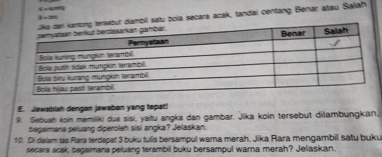 4-4 o 
diambil salu bola secara acak, tandai centang Benar atau Salah
z=tin
E. Jawablah dengan jawaban yang tepat! 
9. Sabuah koin mamiliki dua sisi, yaïtu angka dan gambar. Jika koin tersebut dilambungkan, 
bagaimana peiuang diperoleh sisi angka? Jelaskan. 
10. Di dalam tas Rara terdapat 3 buku tulis bersampul warna merah. Jika Rara mengambil satu buku 
secara acak, bagaimana peluang terambil buku bersampul warna merah? Jelaskan.