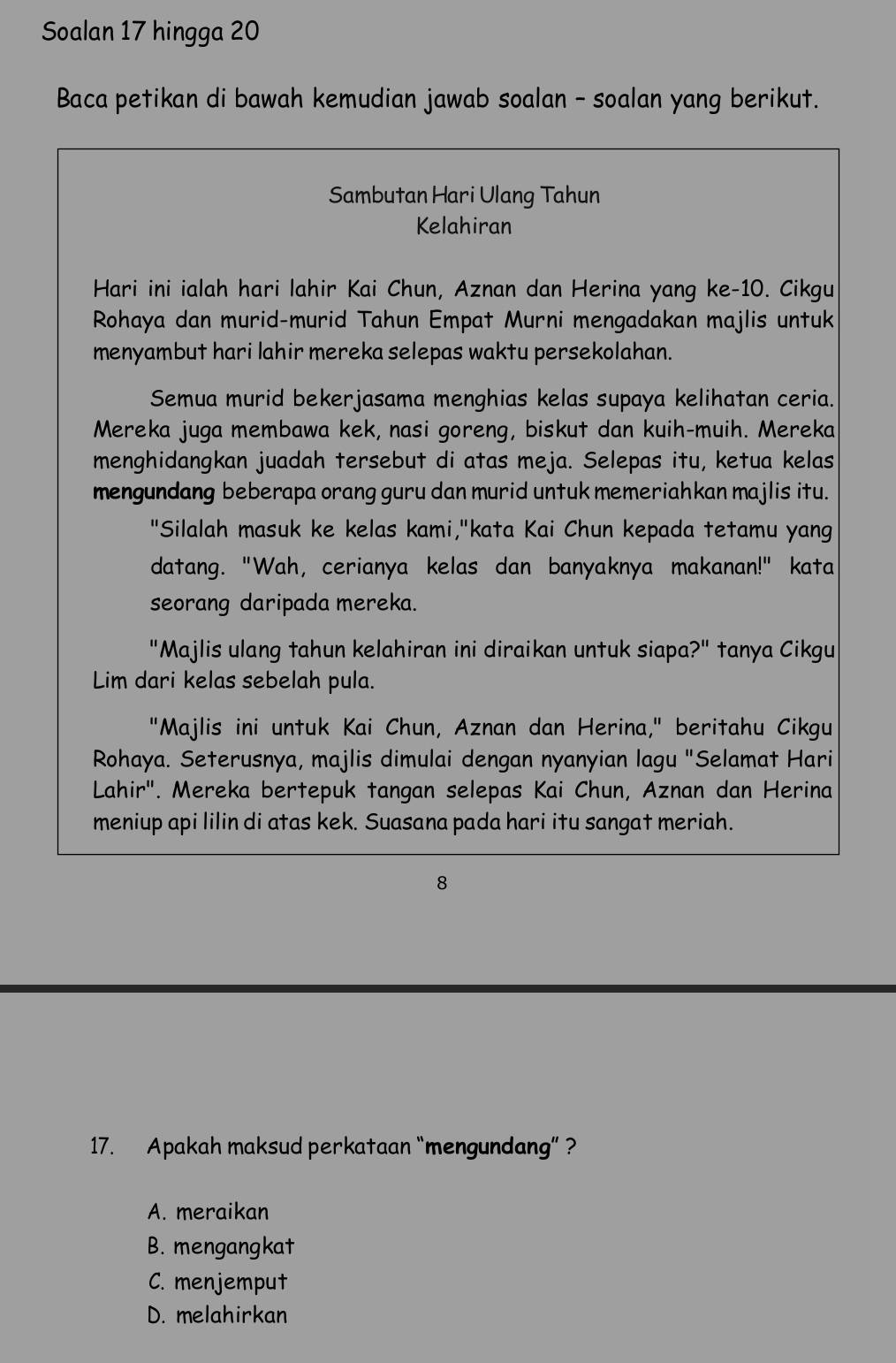 Soalan 17 hingga 20
Baca petikan di bawah kemudian jawab soalan - soalan yang berikut.
Sambutan Hari Ulang Tahun
Kelahiran
Hari ini ialah hari lahir Kai Chun, Aznan dan Herina yang ke -10. Cikgu
Rohaya dan murid-murid Tahun Empat Murni mengadakan majlis untuk
menyambut hari lahir mereka selepas waktu persekolahan.
Semua murid bekerjasama menghias kelas supaya kelihatan ceria.
Mereka juga membawa kek, nasi goreng, biskut dan kuih-muih. Mereka
menghidangkan juadah tersebut di atas meja. Selepas itu, ketua kelas
mengundang beberapa orang guru dan murid untuk memeriahkan majlis itu.
"Silalah masuk ke kelas kami,"kata Kai Chun kepada tetamu yang
datang. "Wah, cerianya kelas dan banyaknya makanan!" kata
seorang daripada mereka.
"Majlis ulang tahun kelahiran ini diraikan untuk siapa?" tanya Cikgu
Lim dari kelas sebelah pula.
"Majlis ini untuk Kai Chun, Aznan dan Herina," beritahu Cikgu
Rohaya. Seterusnya, majlis dimulai dengan nyanyian lagu "Selamat Hari
Lahir". Mereka bertepuk tangan selepas Kai Chun, Aznan dan Herina
meniup api lilin di atas kek. Suasana pada hari itu sangat meriah.
8
17. Apakah maksud perkataan “mengundang”?
A. meraikan
B. mengangkat
C. menjemput
D. melahirkan