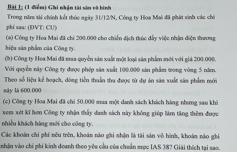 Ghi nhận tài sản vô hình 
Trong năm tài chính kết thúc ngày 31/12/N, Công ty Hoa Mai đã phát sinh các chi 
phí sau: (ĐVT: CU) 
(a) Công ty Hoa Mai đã chi 200.000 cho chiến dịch thúc đẩy việc nhận diện thương 
hiệu sản phầm của Công ty. 
(b) Công ty Hoa Mai đã mua quyền sản xuất một loại sản phẩm mới với giá 200.000. 
Với quyền này Công ty được phép sản xuất 100.000 sản phẩm trong vòng 5 năm. 
Theo số liệu kế hoạch, dòng tiền thuần thu được từ dự án sản xuất sản phẩm mới 
này là 600.000
(c) Công ty Hoa Mai đã chi 50.000 mua một danh sách khách hàng nhưng sau khi 
xem xét kĩ hơn Công ty nhận thấy danh sách này không giúp làm tăng thêm được 
nhiều khách hàng mới cho công ty. 
Các khoản chi phí nêu trên, khoản nào ghi nhận là tài sản vô hình, khoản nào ghi 
nhận vào chi phí kinh doanh theo yêu cầu của chuẩn mực IAS 38? Giải thích tại sao.