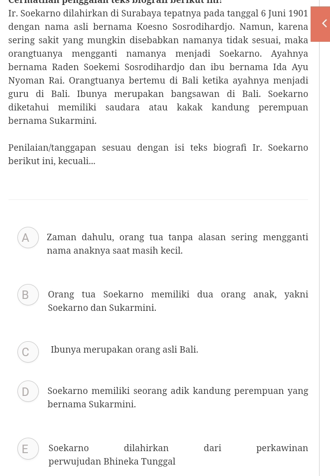 Cermathan penggafan teks biogran berikut i:
Ir. Soekarno dilahirkan di Surabaya tepatnya pada tanggal 6 Juni 1901
dengan nama asli bernama Koesno Sosrodihardjo. Namun, karena
sering sakit yang mungkin disebabkan namanya tidak sesuai, maka
orangtuanya mengganti namanya menjadi Soekarno. Ayahnya
bernama Raden Soekemi Sosrodihardjo dan ibu bernama Ida Ayu
Nyoman Rai. Orangtuanya bertemu di Bali ketika ayahnya menjadi
guru di Bali. Ibunya merupakan bangsawan di Bali. Soekarno
diketahui memiliki saudara atau kakak kandung perempuan
bernama Sukarmini.
Penilaian/tanggapan sesuau dengan isi teks biografi Ir. Soekarno
berikut ini, kecuali...
A ) Zaman dahulu, orang tua tanpa alasan sering mengganti
nama anaknya saat masih kecil.
B ) Orang tua Soekarno memiliki dua orang anak, yakni
Soekarno dan Sukarmini.
C  Ibunya merupakan orang asli Bali.
D ) Soekarno memiliki seorang adik kandung perempuan yang
bernama Sukarmini.
E Soekarno dilahirkan dari perkawinan
perwujudan Bhineka Tunggal