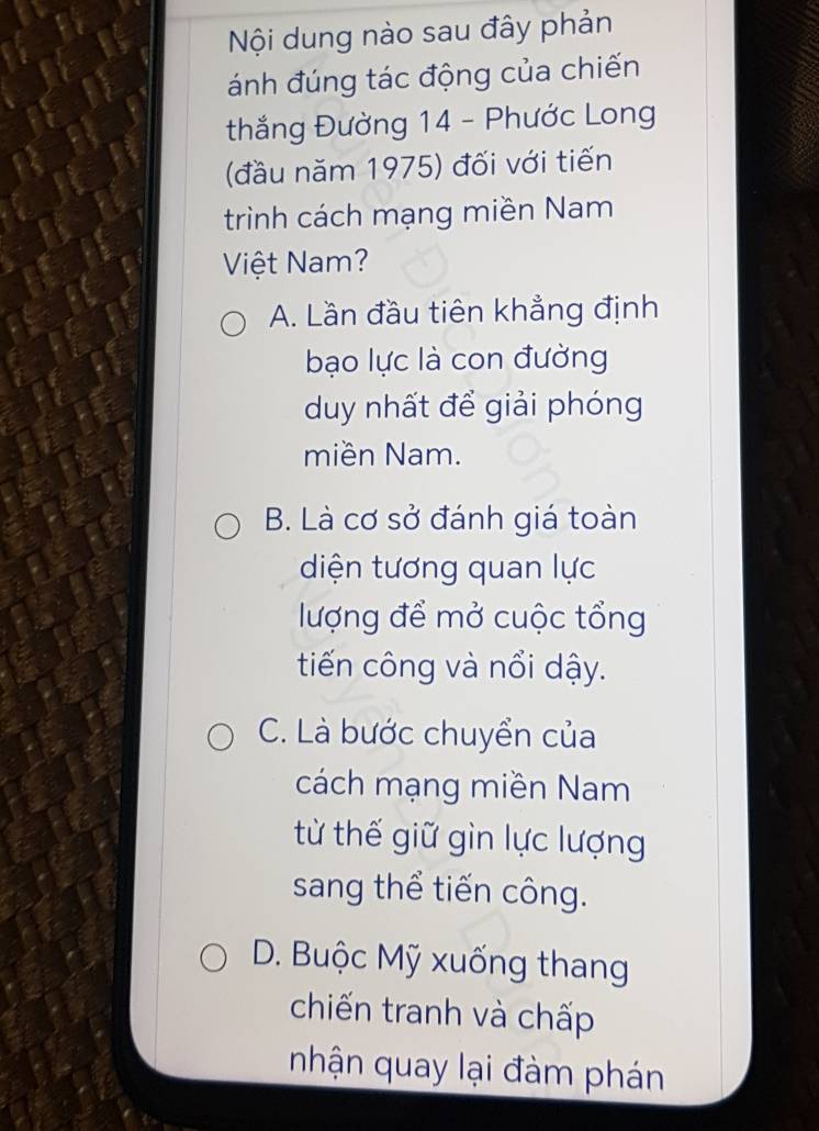 Nội dung nào sau đây phản
ánh đúng tác động của chiến
thắng Đường 14 - Phước Long
(đầu năm 1975) đối với tiến
trình cách mạng miền Nam
Việt Nam?
A. Lần đầu tiên khẳng định
bạo lực là con đường
duy nhất để giải phóng
miền Nam.
B. Là cơ sở đánh giá toàn
diện tương quan lực
lượng để mở cuộc tổng
tiến công và nổi dậy.
C. Là bước chuyển của
cách mạng miền Nam
từ thế giữ gìn lực lượng
sang thể tiến công.
D. Buộc Mỹ xuống thang
chiến tranh và chấp
nhận quay lại đàm phán