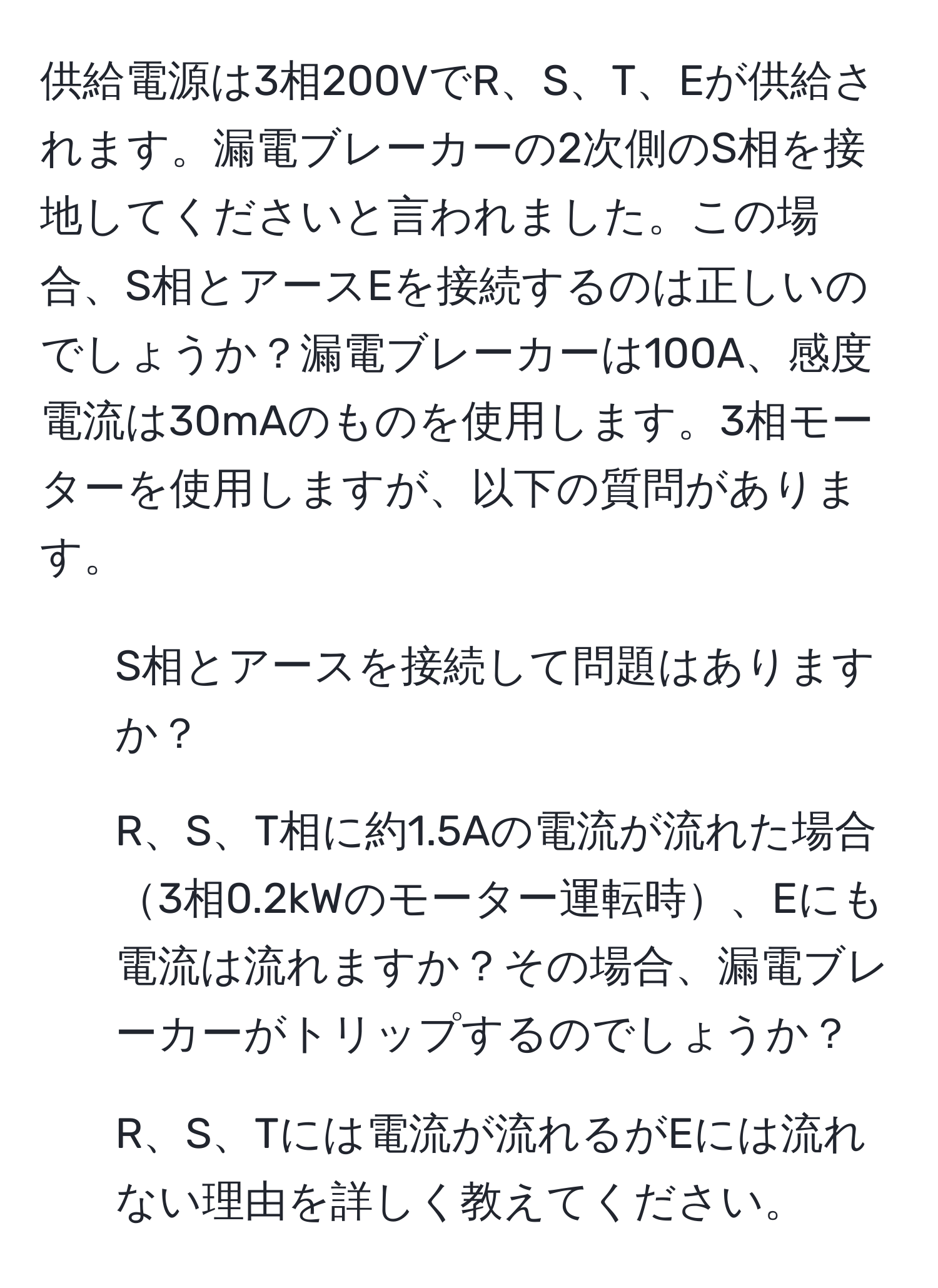 供給電源は3相200VでR、S、T、Eが供給されます。漏電ブレーカーの2次側のS相を接地してくださいと言われました。この場合、S相とアースEを接続するのは正しいのでしょうか？漏電ブレーカーは100A、感度電流は30mAのものを使用します。3相モーターを使用しますが、以下の質問があります。
1) S相とアースを接続して問題はありますか？
2) R、S、T相に約1.5Aの電流が流れた場合3相0.2kWのモーター運転時、Eにも電流は流れますか？その場合、漏電ブレーカーがトリップするのでしょうか？
3) R、S、Tには電流が流れるがEには流れない理由を詳しく教えてください。