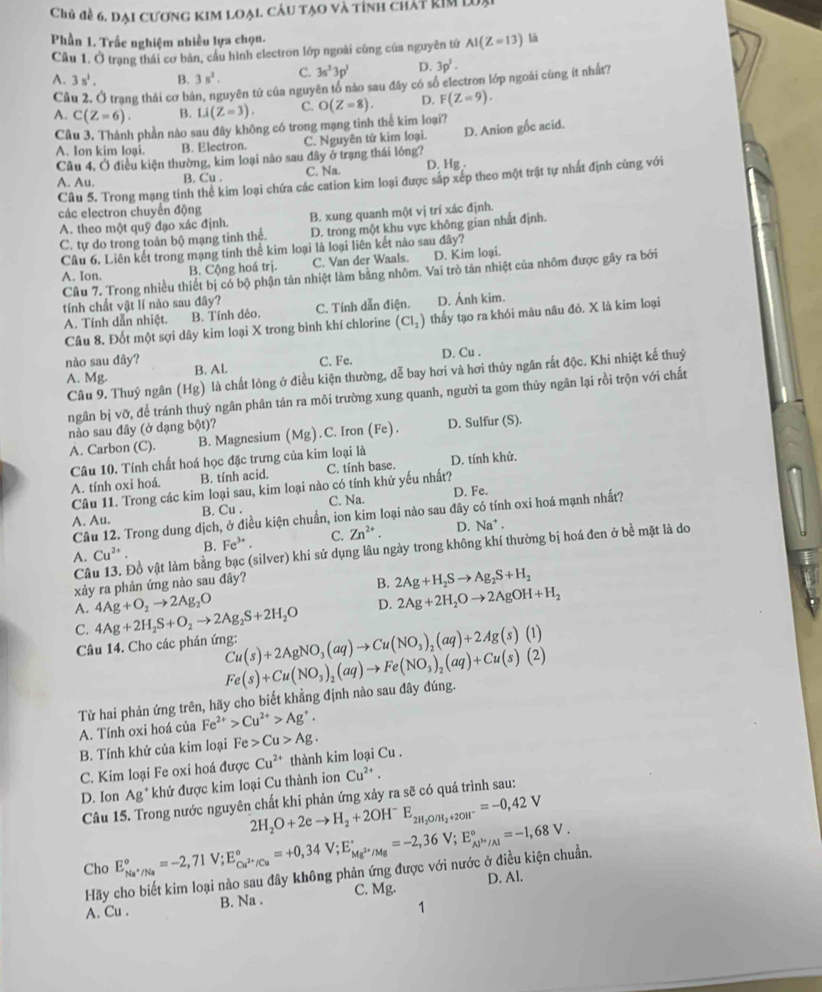 Chủ đề 6, dại cương kim loại. câu tạo và tỉnh chát kim lưại
Phần 1. Trắc nghiệm nhiều lựa chọn. là
Câu 1. Ở trạng thái cơ bản, cầu hình electron lớp ngoài cùng của nguyên tứ AI(Z=13)
A. 3s^1. B. 3s^2.
C. 3s^23p^3 D. 3p^1.
Câu 2. Ở trạng thái cơ bản, nguyên tử của nguyên tổ nào sau đây có số electron lớp ngoài cùng ít nhất?
A. C(Z=6). B. Li(Z=3), C. O(Z=8). D. F(Z=9).
Câu 3. Thành phần nào sau đây không có trong mạng tinh thế kim loại?
A. Ion kim loại. B. Electron. C. Nguyên tử kim loại. D. Anion gốc acid.
Câu 4, Ở điều kiện thường, kim loại nào sau đây ở trạng thái lỏng?
A. Au. B. Cu . C. Na. D. Hg .
Câu 5. Trong mạng tinh thể kim loại chứa các cation kim loại được sáp xếp theo một trật tự nhất định cùng với
các electron chuyển động
A. theo một quỹ đạo xác định. B. xung quanh một vị trí xác định.
C. tự do trong toàn bộ mạng tinh thể. D. trong một khu vực không gian nhất định.
Câu 6. Liên kết trong mạng tinh thể kim loại là loại liên kết nào sau đây?
A. Ion. B. Cộng hoá trị. C. Van der Waals. D. Kim loại.
Cầu 7. Trong nhiều thiết bị có bộ phận tản nhiệt làm bảng nhôm. Vai trò tản nhiệt của nhôm được gây ra bởi
tính chất vật lí nào sau đây?
A. Tính dẫn nhiệt. B. Tính dẻo. C. Tính dẫn điện. D. Ánh kim.
Câu 8. Đốt một sợi dây kim loại X trong bình khí chlorine (Cl_2) thấy tạo ra khói màu nâu đỏ. X là kim loại
nào sau dây? C. Fe. D. Cu .
Câu 9. Thuỷ ngân (Hg) là chất lỏng ở điều kiện thường, dễ bay hơi và hơi thủy ngân rắt độc. Khi nhiệt kế thuỷ
A. Mg.
B. Al.
ngân bị vỡ, để tránh thuỷ ngân phân tán ra môi trường xung quanh, người ta gom thủy ngân lại rồi trộn với chất
nào sau đây (ở dạng bột)?
A. Carbon (C). B. Magnesium (Mg). C. Iron (Fe). D. Sulfur (S).
Câu 10. Tính chất hoá học đặc trưng của kim loại là
A. tính oxi hoá. B. tính acid. C. tính base. D. tính khử.
Câu 11. Trong các kim loại sau, kim loại nào có tính khử yếu nhất?
A. Au. B. Cu . C. Na. D. Fe.
Câu 12. Trong dung dịch, ở điều kiện chuẩn, ion kim loại nào sau đây có tính oxi hoá mạnh nhất?
A. Cu^(2+). B. Fe^(3+). C. Zn^(2+). D. Na* .
C Đồ vật làm bằng bạc (silver) khi sử dụng lâu ngày trong không khí thường bị hoá đen ở bề mặt là do
xảy ra phản ứng nào sau đây? B. 2Ag+H_2Sto Ag_2S+H_2
A. 4Ag+2H_2S+O_2to 2Ag_2S+2H_2O 4Ag+O_2to 2Ag_2O
D. 2Ag+2H_2Oto 2AgOH+H_2
C.
Câu 14. Cho các phán ứng: Cu(s)+2AgNO_3(aq)to Cu(NO_3)_2(aq)+2Ag(s)(1)
Fe(s)+Cu(NO_3)_2(aq)to Fe(NO_3)_2(aq)+Cu(s)(2)
Từ hai phản ứng trên, hãy cho biết khẳng định nào sau đây đúng.
A. Tính oxi hoá của Fe^(2+)>Cu^(2+)>Ag^+.
B. Tính khử của kim loại Fe>Cu>Ag.
C. Kim loại Fe oxi hoá được Cu^(2+) thành kim loại Cu .
D. Ion Ag^+ khử được kim loại Cu thành ion Cu^(2+).
Câu 15. Trong nước nguyên chất khi phản ứng xảy ra sẽ có quá trình sau:
2H_2O+2eto H_2+2OH^- E_2H_2O/H_2+2OH^-=-0,42V
Cho E_Na^+/Na^circ =-2,71V;E_Cu^(2+)/Cu^circ =+0,34V;E_Mg^(2+)/Mg^circ =-2,36V;E_Al^(3+)/Al^circ =-1,68V.
Hãy cho biết kim loại nào sau đây không phản ứng được với nước ở điều kiện chuẩn.
C. Mg.
A. Cu . B. Na . D. Al.
1