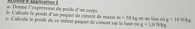 Activité d'application 2 
a- Donne l’expression du poids d’un corps. 
b- Calcule le poids d’un paquet de ciment de masse m=50kg en un licu où g=10N/kg. 
c- Calcule le poids de ce même paquet de ciment sur la lune où g=1,6N/kg.