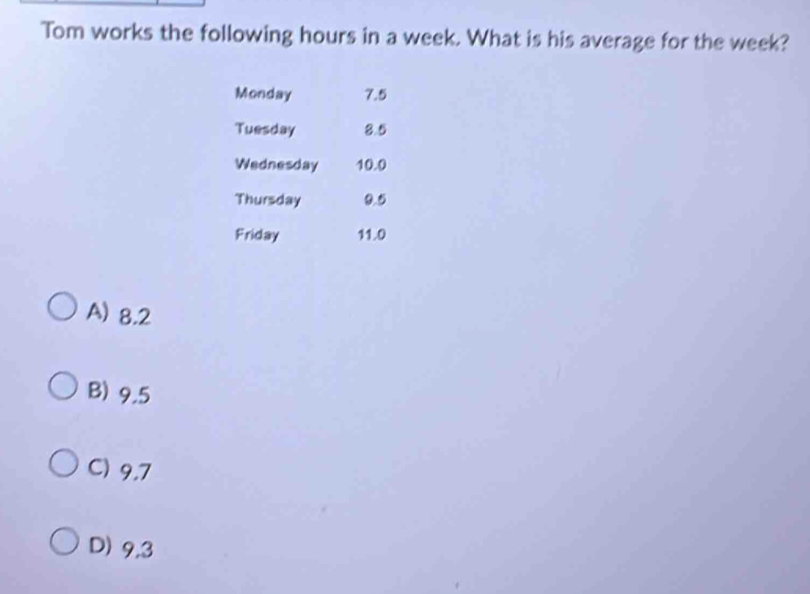 Tom works the following hours in a week. What is his average for the week?
Monday 7.5
Tuesday 8.5
Wednesday 10.0
Thursday 0.5
Friday 11.0
A) 8.2
B) 9.5
C) 9.7
D) 9,3