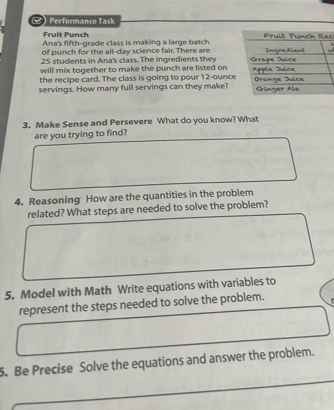 Performance Task 
Fruit Punch c 
Ana's fifth-grade class is making a large batch 
of punch for the all-day science fair. There are f
25 students in Ana's class. The ingredients they 
will mix together to make the punch are listed on 
the recipe card. The class is going to pour 12-ounce
servings. How many full servings can they make? 
3. Make Sense and Persevere What do you know? What 
are you trying to find? 
4. Reasoning How are the quantities in the problem 
related? What steps are needed to solve the problem? 
5. Model with Math Write equations with variables to 
represent the steps needed to solve the problem. 
5. Be Precise Solve the equations and answer the problem.