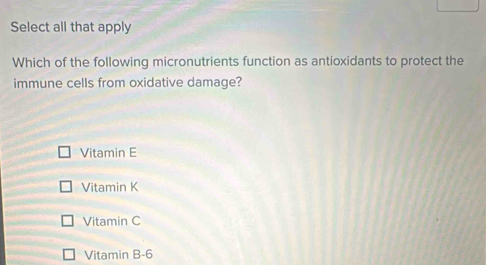 Select all that apply
Which of the following micronutrients function as antioxidants to protect the
immune cells from oxidative damage?
Vitamin E
Vitamin K
Vitamin C
Vitamin B -6