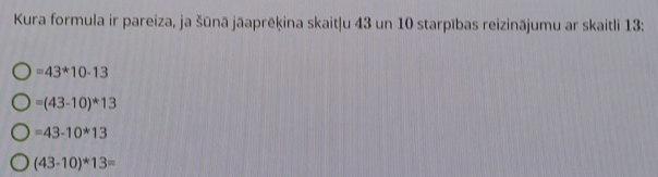 Kura formula ir pareiza, ja šūnā jāaprēkina skait|u 43 un 10 starpības reizinājumu ar skaitli 13 :
=43^*10-13
=(43-10)^*3
=43-10*13
(43-10)*13=