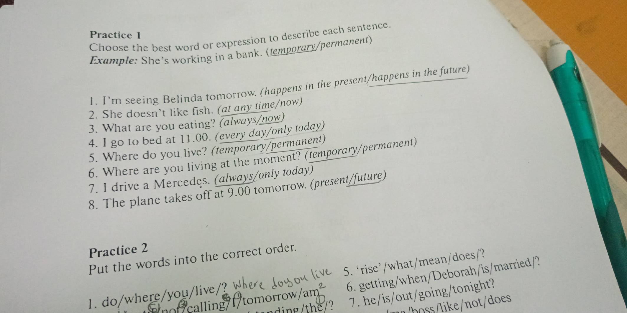 Practice 1 
Choose the best word or expression to describe each sentence. 
Example: She’s working in a bank. (temporary/permanent) 
1. I’m seeing Belinda tomorrow. (happens in the present/happens in the future) 
2. She doesn’t like fish. (at any time/now) 
3. What are you eating? (always/now) 
4. I go to bed at 11.00. (every day/only today) 
5. Where do you live? (temporary/permanent) 
6. Where are you living at the moment? (temporary/permanent) 
7. I drive a Mercedes. (always/only today) 
8. The plane takes off at 9.00 tomorrow. (present/future) 
Practice 2 
Put the words into the correct order. 
1 do/where/you/live 5. ‘rise’/what/mean/does/? 
calling I tomorrow 6. getting/when/Deborah/is/married/? 
7. he/is/out/going/tonight? 
/boss/like/not/does