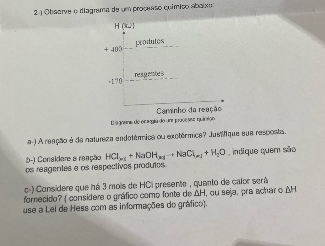 Observe o diagrama de um processo químico abaixo:
H (kJ)
produtos
+ 400
reagentes
-170
Caminho da reação 
Diagrama de energia de um processo químico 
a-) A reação é de natureza endotérmica ou exotérmica? Justifique sua resposta. 
b-) Considere a reação HCl_(aq)+NaOH_(aq)to NaCl_(aq)+H_2O , indique quem são 
os reagentes e os respectivos produtos. 
c-) Considere que há 3 mols de HCI presente , quanto de calor será 
fornecido? ( considere o gráfico como fonte de △ H , ou seja, pra achar o △ H
use a Lei de Hess com as informações do gráfico).