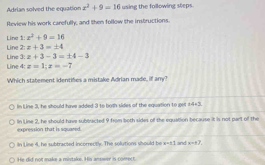 Adrian solved the equation x^2+9=16 using the following steps.
Review his work carefully, and then follow the instructions.
Line 1: x^2+9=16
Line 2: x+3=± 4
Line 3: x+3-3=± 4-3
Line 4: x=1;x=-7
Which statement identifies a mistake Adrian made, if any?
In Line 3, he should have added 3 to both sides of the equation to get ± 4+3.
In Line 2, he should have subtracted 9 from both sides of the equation because it is not part of the
expression that is squared.
In Line 4, he subtracted incorrectly. The solutions should be x=± 1 and x=± 7.
He did not make a mistake. His answer is correct.